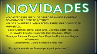 - CADASTRO FAMILIAR OU DE GRUPO DE AMIGOS EM MESMO
COMPUTADOR E REDE DE INTERNET;
- PAÍSES DA AMÉRICA LATINA PODEM PARTICIPAR CONOSCO EM
MMM BRAZIL.
Países: Argentina, Bolívia, Brasil, Chile, Colômbia, Costa Rica, Cuba,
El Salvador, Equador, Guatemala, Haiti, Honduras, México,
Nicarágua, Panamá, Paraguai, Peru, República Dominicana, Uruguai
e Venezuela.
Dependências: Guiana Francesa e Porto Rico.
*Portugal apesar de ser Europeu pode participar conosco*
 