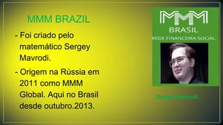 MMM BRAZIL
- Foi criado pelo
matemático Sergey
Mavrodi.
- Origem na Rússia em
2011 como MMM
Global. Aqui no Brasil
desde outubro.2013.
Sergey Mavrodi.
 