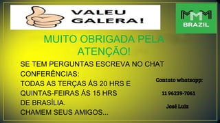 MUITO OBRIGADA PELA
ATENÇÃO!
SE TEM PERGUNTAS ESCREVA NO CHAT
CONFERÊNCIAS:
TODAS AS TERÇAS ÁS 20 HRS E
QUINTAS-FEIRAS ÁS 15 HRS
DE BRASÍLIA.
CHAMEM SEUS AMIGOS...
Contato whatsapp:
11 96239-7061
José Luiz
 