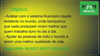 Objetivo:
- Acabar com o sistema financeiro injusto
existente no mundo, onde banqueiros
que nada produzem vivem melhor que
quem trabalha duro no dia a dia.
- Ajudar as pessoas de todo o mundo a
terem uma melhor qualidade de vida.
Sigla MMM: MUNDO MUITO MELHOR!
 