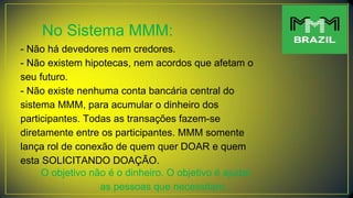 No Sistema MMM:
- Não há devedores nem credores.
- Não existem hipotecas, nem acordos que afetam o
seu futuro.
- Não existe nenhuma conta bancária central do
sistema MMM, para acumular o dinheiro dos
participantes. Todas as transações fazem-se
diretamente entre os participantes. MMM somente
lança rol de conexão de quem quer DOAR e quem
esta SOLICITANDO DOAÇÃO.
O objetivo não é o dinheiro. O objetivo é ajudar
as pessoas que necessitam.
 