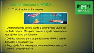 Como funciona o MMM?
* Tudo é muito fácil e simples:
- Um participante solicita ajuda e outro presta ajuda por
vontade própria. Mas para receber a ajuda primeiro tem
que ajudar outro participante.
- O único requisito para os participantes MMM é serem
honestos e responsáveis.
- Peça ajuda financeira quando necessite e preste ajuda
quando possa prestá-la.
 