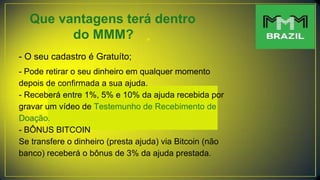 Que vantagens terá dentro
do MMM?
- O seu cadastro é Gratuíto;
- Pode retirar o seu dinheiro em qualquer momento
depois de confirmada a sua ajuda.
- Receberá entre 1%, 5% e 10% da ajuda recebida por
gravar um vídeo de Testemunho de Recebimento de
Doação.
- BÔNUS BITCOIN
Se transfere o dinheiro (presta ajuda) via Bitcoin (não
banco) receberá o bônus de 3% da ajuda prestada.
 
