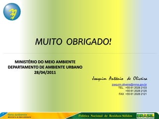 MUITO OBRIGADO!
   MINISTÉRIO DO MEIO AMBIENTE
DEPARTAMENTO DE AMBIENTE URBANO
            28/04/2011
                                      Joaquim Antônio de Oliveira
                                                    joaquim.oliveira@mma.gov.br
                                                         TEL. +55 61 2028 2103
                                                                +55 61 2028 2125
                                                          FAX +55 61 2028 2121




                             Política Nacional de Resíduos Sólidos
 