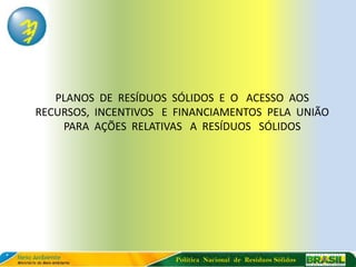 PLANOS DE RESÍDUOS SÓLIDOS E O ACESSO AOS
RECURSOS, INCENTIVOS E FINANCIAMENTOS PELA UNIÃO
    PARA AÇÕES RELATIVAS A RESÍDUOS SÓLIDOS




                      Política Nacional de Resíduos Sólidos
 
