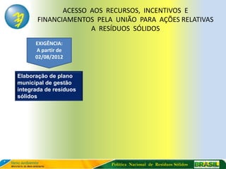 ACESSO AOS RECURSOS, INCENTIVOS E
       FINANCIAMENTOS PELA UNIÃO PARA AÇÕES RELATIVAS
                     A RESÍDUOS SÓLIDOS
      EXIGÊNCIA:
      A partir de
      02/08/2012


Elaboração de plano
municipal de gestão
integrada de resíduos
sólidos




                          Política Nacional de Resíduos Sólidos
 