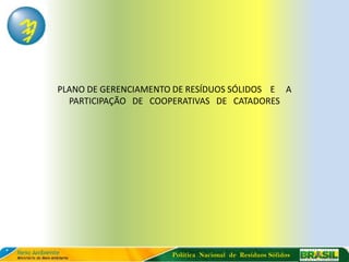PLANO DE GERENCIAMENTO DE RESÍDUOS SÓLIDOS E A
  PARTICIPAÇÃO DE COOPERATIVAS DE CATADORES




                      Política Nacional de Resíduos Sólidos
 
