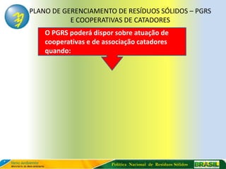 PLANO DE GERENCIAMENTO DE RESÍDUOS SÓLIDOS – PGRS
           E COOPERATIVAS DE CATADORES
    O PGRS poderá dispor sobre atuação de
    cooperativas e de associação catadores
    quando:




                        Política Nacional de Resíduos Sólidos
 