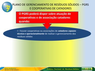 PLANO DE GERENCIAMENTO DE RESÍDUOS SÓLIDOS – PGRS
           E COOPERATIVAS DE CATADORES
    O PGRS poderá dispor sobre atuação de
    cooperativas e de associação catadores
    quando:

  I – houver cooperativas ou associações de catadores capazes
  técnica e operacionalmente de realizar o gerenciamento dos
  resíduos sólidos




                               Política Nacional de Resíduos Sólidos
 