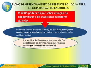 PLANO DE GERENCIAMENTO DE RESÍDUOS SÓLIDOS – PGRS
           E COOPERATIVAS DE CATADORES
    O PGRS poderá dispor sobre atuação de
    cooperativas e de associação catadores
    quando:

  I – houver cooperativas ou associações de catadores capazes
  técnica e operacionalmente de realizar o gerenciamento dos
  resíduos sólidos

         II – a utilização de cooperativas e associações
         de catadores no gerenciamento dos resíduos
         sólidos for economicamente viável;




                                 Política Nacional de Resíduos Sólidos
 