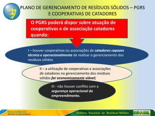 PLANO DE GERENCIAMENTO DE RESÍDUOS SÓLIDOS – PGRS
           E COOPERATIVAS DE CATADORES
    O PGRS poderá dispor sobre atuação de
    cooperativas e de associação catadores
    quando:

  I – houver cooperativas ou associações de catadores capazes
  técnica e operacionalmente de realizar o gerenciamento dos
  resíduos sólidos

         II – a utilização de cooperativas e associações
         de catadores no gerenciamento dos resíduos
         sólidos for economicamente viável;

                III - não houver conflito com a
                segurança operacional do
                empreendimento.



                                 Política Nacional de Resíduos Sólidos
 