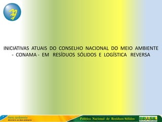 INICIATIVAS ATUAIS DO CONSELHO NACIONAL DO MEIO AMBIENTE
    - CONAMA - EM RESÍDUOS SÓLIDOS E LOGÍSTICA REVERSA




                           Política Nacional de Resíduos Sólidos
 