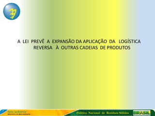 A LEI PREVÊ A EXPANSÃO DA APLICAÇÃO DA LOGÍSTICA
       REVERSA À OUTRAS CADEIAS DE PRODUTOS




                       Política Nacional de Resíduos Sólidos
 