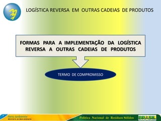 LOGÍSTICA REVERSA EM OUTRAS CADEIAS DE PRODUTOS




FORMAS PARA A IMPLEMENTAÇÃO DA LOGÍSTICA
  REVERSA A OUTRAS CADEIAS DE PRODUTOS



            TERMO DE COMPROMISSO




                     Política Nacional de Resíduos Sólidos
 