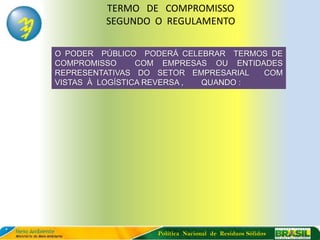 TERMO DE COMPROMISSO
         SEGUNDO O REGULAMENTO

O PODER PÚBLICO PODERÁ CELEBRAR TERMOS DE
COMPROMISSO      COM EMPRESAS OU ENTIDADES
REPRESENTATIVAS DO SETOR EMPRESARIAL   COM
VISTAS À LOGÍSTICA REVERSA , QUANDO :




                   Política Nacional de Resíduos Sólidos
 