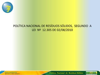 POLÍTICA NACIONAL DE RESÍDUOS SÓLIDOS, SEGUNDO A
            LEI Nº 12.305 DE 02/08/2010




                      Política Nacional de Resíduos Sólidos
 