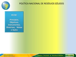 POLÍTICA NACIONAL DE RESÍDUOS SÓLIDOS



     REÚNE:

    Princípios,
    Objetivos,
  Instrumentos,
Diretrizes, Metas
     e Ações




                             Política Nacional de Resíduos Sólidos
 