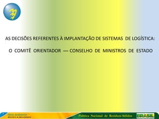 AS DECISÕES REFERENTES À IMPLANTAÇÃO DE SISTEMAS DE LOGÍSTICA:

 O COMITÊ ORIENTADOR — CONSELHO DE MINISTROS DE ESTADO




                              Política Nacional de Resíduos Sólidos
 