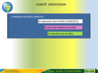 COMITÊ ORIENTADOR


A PRIMEIRA REUNIÃO APROVOU:
                      O regimento interno (DOU 11/04/2011)

                              O plano de trabalho do Comitê

                                O calendário de reuniões




                                Política Nacional de Resíduos Sólidos
 