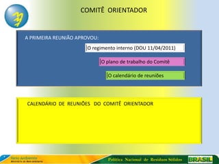 COMITÊ ORIENTADOR


A PRIMEIRA REUNIÃO APROVOU:
                      O regimento interno (DOU 11/04/2011)

                              O plano de trabalho do Comitê

                                O calendário de reuniões




CALENDÁRIO DE REUNIÕES DO COMITÊ ORIENTADOR




                                Política Nacional de Resíduos Sólidos
 