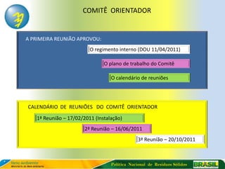 COMITÊ ORIENTADOR


A PRIMEIRA REUNIÃO APROVOU:
                         O regimento interno (DOU 11/04/2011)

                               O plano de trabalho do Comitê

                                  O calendário de reuniões




CALENDÁRIO DE REUNIÕES DO COMITÊ ORIENTADOR
   1ª Reunião – 17/02/2011 (Instalação)
                       2ª Reunião – 16/06/2011
                                              3ª Reunião – 20/10/2011



                                  Política Nacional de Resíduos Sólidos
 