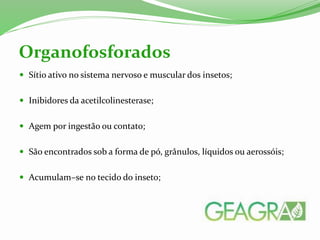  Sítio ativo no sistema nervoso e muscular dos insetos;
 Inibidores da acetilcolinesterase;
 Agem por ingestão ou contato;
 São encontrados sob a forma de pó, grânulos, líquidos ou aerossóis;
 Acumulam–se no tecido do inseto;
Organofosforados
 