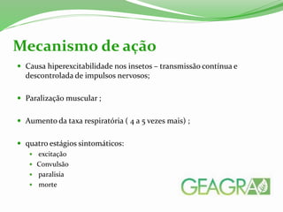  Causa hiperexcitabilidade nos insetos – transmissão contínua e
descontrolada de impulsos nervosos;
 Paralização muscular ;
 Aumento da taxa respiratória ( 4 a 5 vezes mais) ;
 quatro estágios sintomáticos:
 excitação
 Convulsão
 paralisia
 morte
Mecanismo de ação
 