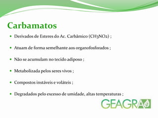 Derivados de Esteres do Ac. Carbâmico (CH3NO2) ;
 Atuam de forma semelhante aos organofosforados ;
 Não se acumulam no tecido adiposo ;
 Metabolizada pelos seres vivos ;
 Compostos instáveis e voláteis ;
 Degradados pelo excesso de umidade, altas temperaturas ;
Carbamatos
 