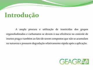 Introdução
A ampla procura e utilização de inseticidas dos grupos
organofosforados e carbamatos se devem à sua eficiência no controle de
insetos praga e também ao fato de serem compostos que não se acumulam
na natureza e possuem degradação relativamente rápida após a aplicação.
 