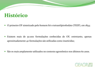 O primeiro OF sintetizado pelo homem foi o tetraetilpirofosfato (TEEP), em 1854;
 Existem mais de 50.000 formulações conhecidas de OF, entretanto, apenas
aproximadamente 40 formulações são utilizadas como inseticidas;
 São os mais amplamente utilizados no contexto agronômico nos últimos 60 anos.
Histórico
 