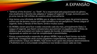 A EXPANSÃO
• "Defense of the Ancients", ou "DotA", foi o responsável pela popularização do gênero,
mas atualmente o favorito dos adeptos é "League of Legends". O jogo, exclusivo para PC,
já soma mais de 100 milhões de usuários ativos mensalmente.
• Hoje temos uma infinidade de MOBAs por aí, alguns misturam jogos de primeira pessoa,
outros com de terceira, outros com visão isométrica ou em perspectiva. Temos League of
Legends, Dota 2, Heroes of the Storm, Smite e muitos outros.
• Os MOBAs vieram para ficar e estão crescendo cada dia mais, principalmente Dota 2 e
League of Legends, que fazem campeonatos que premiam os jogadores por milhões de
dólares e que acontecem em todos os lugares do mundo. A estratégia pode ser
equiparada ao xadrez em nível de complexidade e possibilidades.
• Graças a popularização e expansão do gênero MOBA, hoje o e-Sport tornou-se muito
mais forte, conseguindo atrair muitos jogadores e espectadores, assim como diversos
patrocinadores. Graças aos MOBAs, hoje existe muito apoio das próprias desenvolvedoras
e Publishers com a comunidade competitiva e isso tende a crescer cada vez mais.
 
