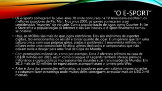“O E-SPORT”
• Os e-Sports começaram lá pelos anos 70 onde concursos na TV Americana escolhiam os
melhores jogadores de Pac Man. Nos anos 2000, os games começaram a ser
considerados “esportes” de verdade. Com a popularização de jogos como Counter-Strike
e Starcraft e a popularização da Internet e das Lan-houses, o e-Sport finalmente tornou-
se possível.
• Hoje, os MOBAs são mais do que jogos eletrônicos. Eles são sinônimos de esportes
digitais, tão emocionantes de assistir e torcer quanto de jogar. É um gênero que tem uma
cultura única, com suas próprias gírias, piadas e problemas. E movimenta milhões de
dólares entre uma comunidade fanática, atletas dedicados e campeonatos que não
deixam nada a desejar para uma final de Copa do Mundo.
• Com premiações milionárias, como por exemplo, Dota 2 ofereceu prêmios na casa de
US$20 milhões em 2016, assim como o League of Legends também oferece prêmios
milionários e capta públicos impressionantes durantes suas transmissões de Mundial. Em
2013 mais de 32 milhões de espectadores acompanharam o torneio pela Web.
• Além é claro das premiações milionárias, os jogadores possuem salários impressionantes
e costumam fazer streamings onde muitos deles conseguem arrecadar mais de US$10 mil
mensais.
 