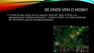 DE ONDE VEM O MOBA?
• O estilo de jogo nasceu em um mapa de "StarCraft", Aeon of Strife, e se
popularizou com "Defense of Ancients" - o famoso "DotA", um mapa modificado
de "Warcraft III", jogo de estratégia da Blizzard.
 