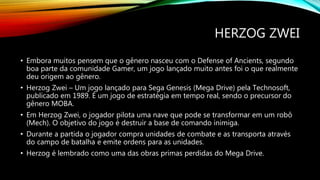 HERZOG ZWEI
• Embora muitos pensem que o gênero nasceu com o Defense of Ancients, segundo
boa parte da comunidade Gamer, um jogo lançado muito antes foi o que realmente
deu origem ao gênero.
• Herzog Zwei – Um jogo lançado para Sega Genesis (Mega Drive) pela Technosoft,
publicado em 1989. É um jogo de estratégia em tempo real, sendo o precursor do
gênero MOBA.
• Em Herzog Zwei, o jogador pilota uma nave que pode se transformar em um robô
(Mech). O objetivo do jogo é destruir a base de comando inimiga.
• Durante a partida o jogador compra unidades de combate e as transporta através
do campo de batalha e emite ordens para as unidades.
• Herzog é lembrado como uma das obras primas perdidas do Mega Drive.
 