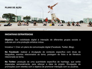 PLANO DE AÇÃO




INICIATIVAS ESTRATÉGICAS

Objetivo: Dar visibilidade digital à interação de diferentes grupos sociais e
culturais em uma produção artística mútua.

Iniciativa 1: Criar um plano de comunicação digital (Facebook, Twitter, Blog).

No Facebook: realizar a divulgação de conteúdo específico com dicas de
fotografias, eventos relacionados ao tema, postagem de fotos e de literatura
relacionada ao tema.

No Twitter: produção de uma quantidade específica de hashtags, que serão
disparadas semanalmente, para reforçar a ideia do projeto. Divulgação de
promoções (com retwitts) com o objetivo de promover interação com os usuários.
 