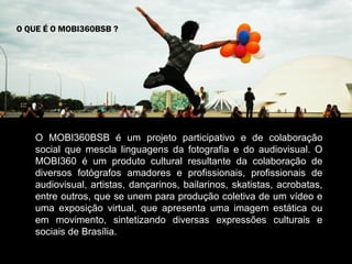 O QUE É O MOBI360BSB ?




    O MOBI360BSB é um projeto participativo e de colaboração
    social que mescla linguagens da fotografia e do audiovisual. O
    MOBI360 é um produto cultural resultante da colaboração de
    diversos fotógrafos amadores e profissionais, profissionais de
    audiovisual, artistas, dançarinos, bailarinos, skatistas, acrobatas,
    entre outros, que se unem para produção coletiva de um vídeo e
    uma exposição virtual, que apresenta uma imagem estática ou
    em movimento, sintetizando diversas expressões culturais e
    sociais de Brasília.
 