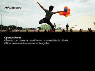 ANÁLISE SWOT




Oportunidades
#Evento com potencial para fixar-se no calendário da cidade;
#Atrair pessoas interessadas na fotografia.
 