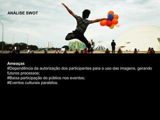 ANÁLISE SWOT




Ameaças
#Dependência da autorização dos participantes para o uso das imagens, gerando
futuros processos;
#Baixa participação do público nos eventos;
#Eventos culturais paralelos.
 