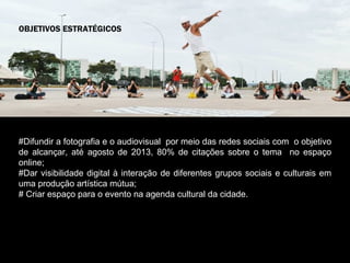 OBJETIVOS ESTRATÉGICOS




#Difundir a fotografia e o audiovisual por meio das redes sociais com o objetivo
de alcançar, até agosto de 2013, 80% de citações sobre o tema no espaço
online;
#Dar visibilidade digital à interação de diferentes grupos sociais e culturais em
uma produção artística mútua;
# Criar espaço para o evento na agenda cultural da cidade.

Criar espaço para o evento na agenda cultural da cidade.
 