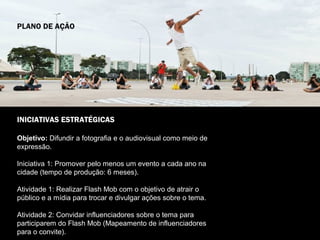 PLANO DE AÇÃO




INICIATIVAS ESTRATÉGICAS

Objetivo: Difundir a fotografia e o audiovisual como meio de
expressão.

Iniciativa 1: Promover pelo menos um evento a cada ano na
cidade (tempo de produção: 6 meses).

Atividade 1: Realizar Flash Mob com o objetivo de atrair o
público e a mídia para trocar e divulgar ações sobre o tema.

Atividade 2: Convidar influenciadores sobre o tema para
participarem do Flash Mob (Mapeamento de influenciadores
para o convite).
 