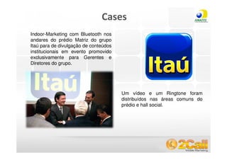 Cases
  Indoor-Marketing com Bluetooth nos
  andares do prédio Matriz do grupo
  Itaú para de divulgação de conteúdos
  institucionais em evento promovido
  exclusivamente para Gerentes e
  Diretores do grupo.




                                         Um vídeo e um Ringtone foram
                                         distribuídos nas áreas comuns do
                                         prédio e hall social.




www.2call.com.br                                 Telefone (11) 3522-5555
 