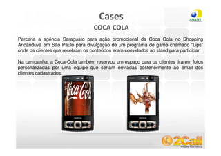 Cases
                                  COCA COLA
Parceria a agência Saraguato para ação promocional da Coca Cola no Shopping
Aricanduva em São Paulo para divulgação de um programa de game chamado “Lips”
onde os clientes que recebiam os conteúdos eram convidados ao stand para participar.

Na campanha, a Coca-Cola também reservou um espaço para os clientes tirarem fotos
personalizadas por uma equipe que seriam enviadas posteriormente ao email dos
clientes cadastrados.




 www.2call.com.br                                     Telefone (11) 3522-5555
 