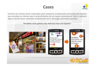 Cases
Centenas de clientes foram impactados pela campanha via Bluetooth promovida pela Spoleto,
que convidava os clientes para o preenchimento de um cupom promocional. Feito o cadastro,
alguns clientes foram sorteados via Bluetooth com a mensagem premiada que dizia:

                 “Parabéns você ganhou uma deliciosa massa do Spoleto”.




 www.2call.com.br                                         Telefone (11) 3522-5555
 