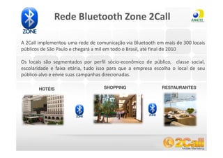 Rede Bluetooth Zone 2Call

A 2Call implementou uma rede de comunicação via Bluetooth em mais de 300 locais
públicos de São Paulo e chegará a mil em todo o Brasil, até final de 2010

Os locais são segmentados por perfil sócio-econômico de público, classe social,
escolaridade e faixa etária, tudo isso para que a empresa escolha o local de seu
público-alvo e envie suas campanhas direcionadas.

       HOTÉIS                       SHOPPING                 RESTAURANTES




www.2call.com.br                                   Telefone (11) 3522-5555
 