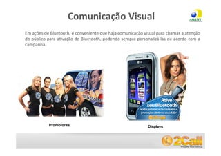Comunicação Visual
 Em ações de Bluetooth, é conveniente que haja comunicação visual para chamar a atenção
 do público para ativação do Bluetooth, podendo sempre personalizá-las de acordo com a
 campanha.




            Promotoras                                       Displays


www.2call.com.br                                        Telefone (11) 3522-5555
 
