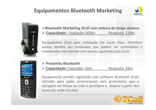 Equipamentos Bluetooth Marketing

              Bluetooth Marketing 2Call com antena de longo alcance
              Capacidade: Captação: 850m         Resposta: 120m

            Equipamento 2Call para instalação em locais fixos. Permitem
            acesso remoto aos conteúdos que podem ser controlados e
            monitorados via internet com acesso registrado pela 2Call.


              Proximity Bluetooth
              Capacidade: Captação: 10m              Resposta: 10m

            Equipamento portátil registrado com software Bluetooth 2Call,
            utilizado para ações promocionais com promotoras que o
            carregam em bolsas de mão e permitem o disparo a partir dos
            locais por onde circulam

www.2call.com.br                              Telefone (11) 3522-5555
 