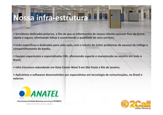 Nossa infra-estrutura
• Servidores dedicados próprios, a fim de que as informações de nossos clientes possam fluir de forma
rápida e segura, eliminando falhas e aumentando a qualidade de seus serviços;

• Links específicos e dedicados para cada ação, com o intuito de evitar problemas de excesso de tráfego e
compartilhamento de banda;

• Equipes experientes e especializadas 24h, oferecendo suporte e manutenção ao usuário em todo o
Brasil;

• Infra Estrutura redundante em Data Center Nível 3 em São Paulo e Rio de Janeiro;

• Aplicativos e softwares desenvolvidos por especialistas em tecnologia de comunicações, no Brasil e
exterior.




 www.2call.com.br                                                    Telefone (11) 3522-5555
 