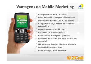 Vantagens do Mobile Marketing
                   Entrega GRATUITA de conteúdos
                   Envio multimídia: imagens, vídeos e sons
                   Mobilidade: ir ao ENCONTRO do publico
                   Conquistar ESPAÇO NOBRE no celular do
                   consumidor
                   Acompanha o consumidor 24x7
                   Resultado 100% MENSURÁVEL
                   Cliente leva a propaganda para casa
                   Facilidade de contato com seus clientes em
                   potencial
                   Não depende das operadoras de Telefonia
                   Maior Visibilidade da Marca
                   Publicidade pró meio ambiente


www.2call.com.br                       Telefone (11) 3522-5555
 
