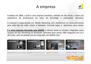A empresa
Fundada em 2008, a 2call é uma empresa brasileira, sediada em São Paulo e nasceu da
experiência de profissionais do setor de tecnologia e publicidade interativa.

A empresa é especializada em Mobile Marketing com plataformas de desenvolvimento
para todo tipo de mídia celular e interativa, incluindo jogos e aplicativos para celular.

É a única empresa licenciada pela ANATEL e oferece todas as soluções integradas como
Torpedo de Voz, Marketing via Bluetooth, Aplicativo para celular, SMS integrado com LA e
QR Codes, além de plataformas de integração com Mobile Sites.




 www.2call.com.br                                        Telefone (11) 3522-5555
 