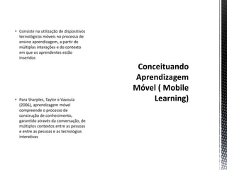  Para Sharples, Taylor e Vavoula
(2006), aprendizagem móvel
compreende o processo de
construção de conhecimento,
garantido através da conversação, de
múltiplos contextos entre as pessoas
e entre as pessoas e as tecnologias
interativas
 Consiste na utilização de dispositivos
tecnológicos móveis no processo de
ensino aprendizagem, a partir de
múltiplas interações e do contexto
em que os aprendentes estão
inseridos
 